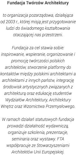 Fundacja Twórców Architektury to organizacja pozarządowa, działająca od 2003 r., której misją jest przygotowanie ludzi do świadomego kształtowania otaczającej nas przestrzeni. Fundacja za cel stawia sobie: inspirowanie, wspieranie, organizowanie i promocję twórczości polskich architektów, stworzenie platformy do kontaktów między polskimi architektami a architektami z innych państw, integrację środowisk artystycznych związanych z architekturą oraz edukację studentów Wydziałów Architektury, Architektury Wnętrz oraz Wzornictwa Przemysłowego. W ramach działań statutowych fundacja prowadzi działalność wydawniczą, organizuje szkolenia, prezentacje, seminaria oraz wystawy. FTA współpracuje ze Stowarzyszeniami Architektów Unii Europejskiej. 